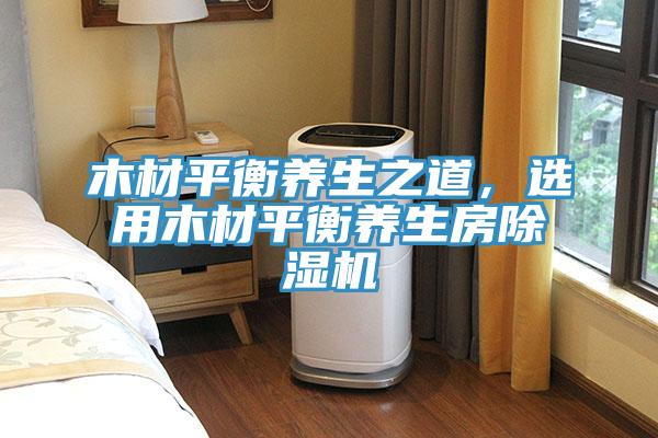 木材平衡養(yǎng)生之道，選用木材平衡養(yǎng)生房除濕機