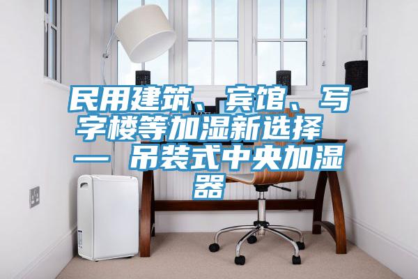 民用建筑、賓館、寫字樓等加濕新選擇 — 吊裝式中央加濕器