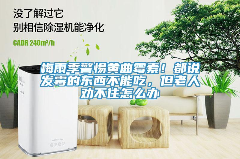 梅雨季警惕黃曲霉素！都說(shuō)發(fā)霉的東西不能吃，但老人勸不住怎么辦