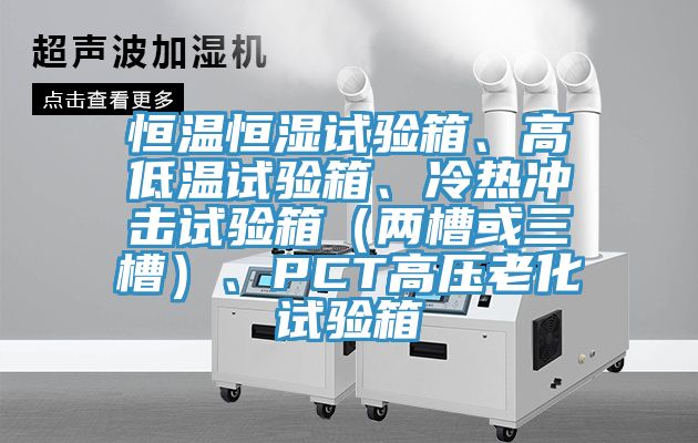 恒溫恒濕試驗(yàn)箱、高低溫試驗(yàn)箱、冷熱沖擊試驗(yàn)箱（兩槽或三槽）、PCT高壓老化試驗(yàn)箱