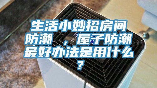生活小妙招房間防潮 ，屋子防潮最好辦法是用什么？